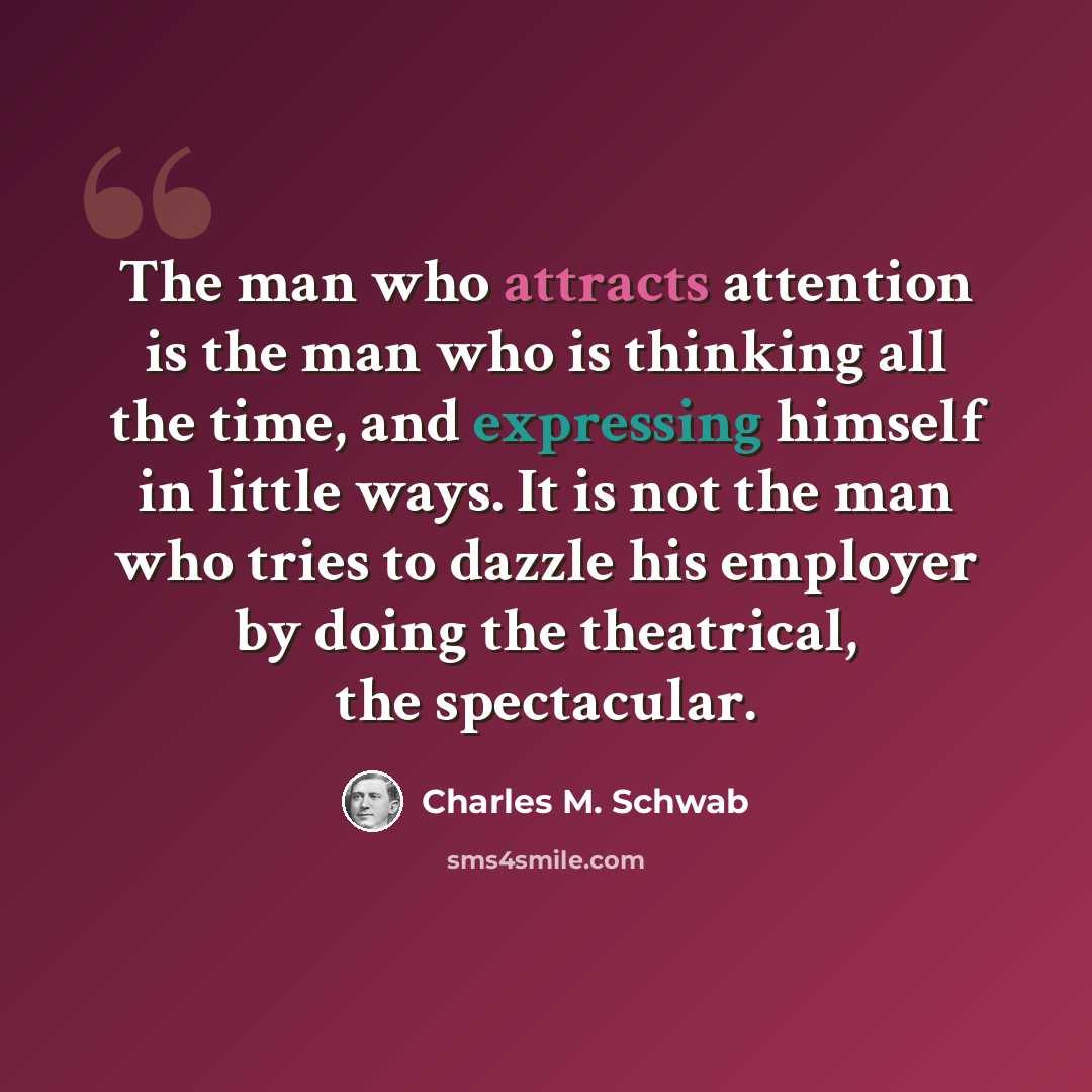 “The man who attracts attention is the man who is thinking all the time, and expressing himself in little ways. It is not the man who tries to dazzle his employer by doing the theatrical, the spectacular.” quote by Charles M. Schwab