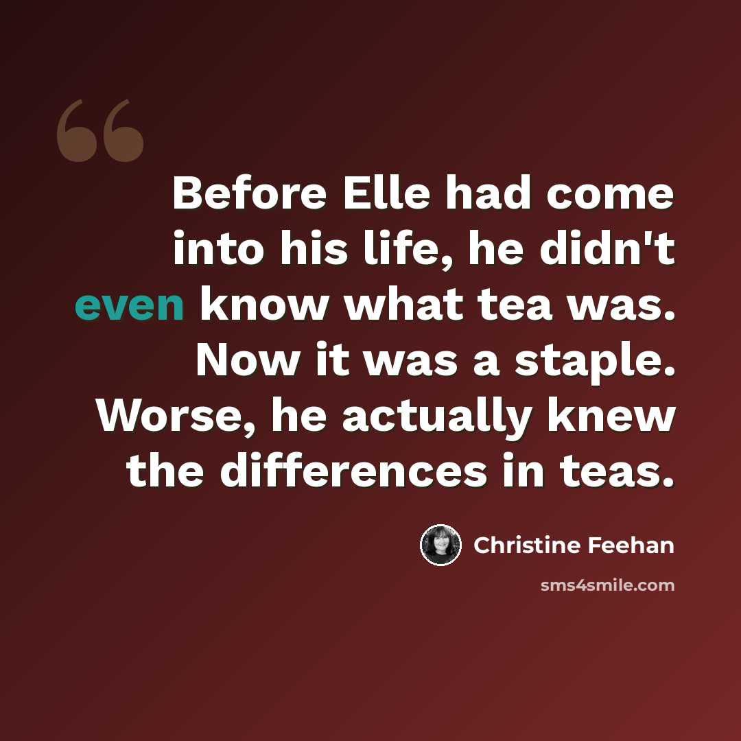 “Before Elle had come into his life, he didn't even know what tea was. Now it was a staple. Worse, he actually knew the differences in teas.” quote by Christine Feehan