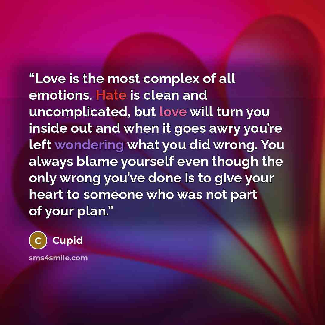 “Love is the most complex of all emotions. Hate is clean and uncomplicated, but love will turn you inside out and when it goes awry you’re left wondering what you did wrong. You always blame yourself even though the only wrong you’ve done is to give your heart to someone who was not part of your…” quote by Cupid