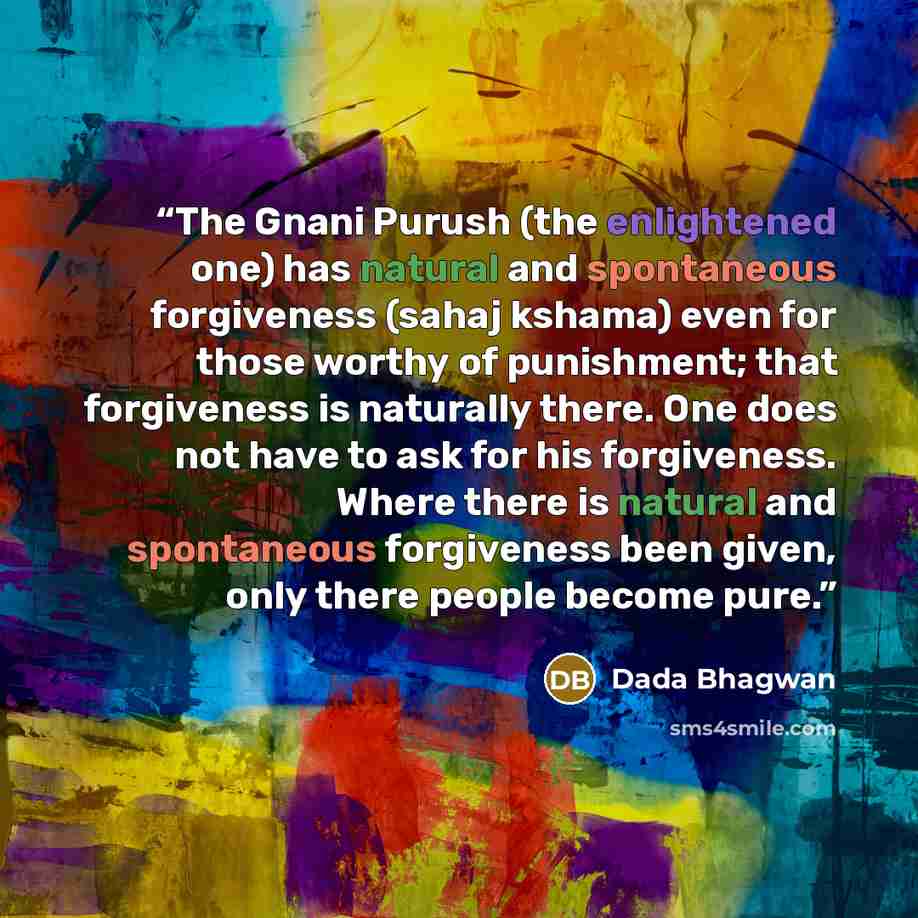 “The Gnani Purush (the enlightened one) has natural and spontaneous forgiveness (sahaj kshama) even for those worthy of punishment; that forgiveness is naturally there. One does not have to ask for his forgiveness. Where there is natural and spontaneous forgiveness been given, only there people…” quote by Dada Bhagwan