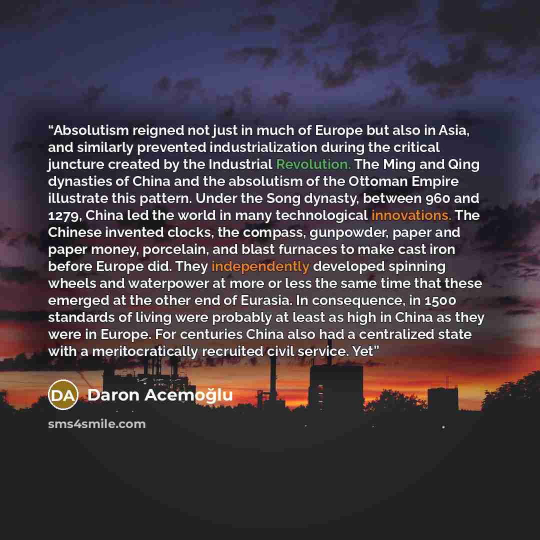 “Absolutism reigned not just in much of Europe but also in Asia, and similarly prevented industrialization during the critical juncture created by the Industrial Revolution. The Ming and Qing dynasties of China and the absolutism of the Ottoman Empire illustrate this pattern. Under the Song…” quote by Daron Acemoğlu