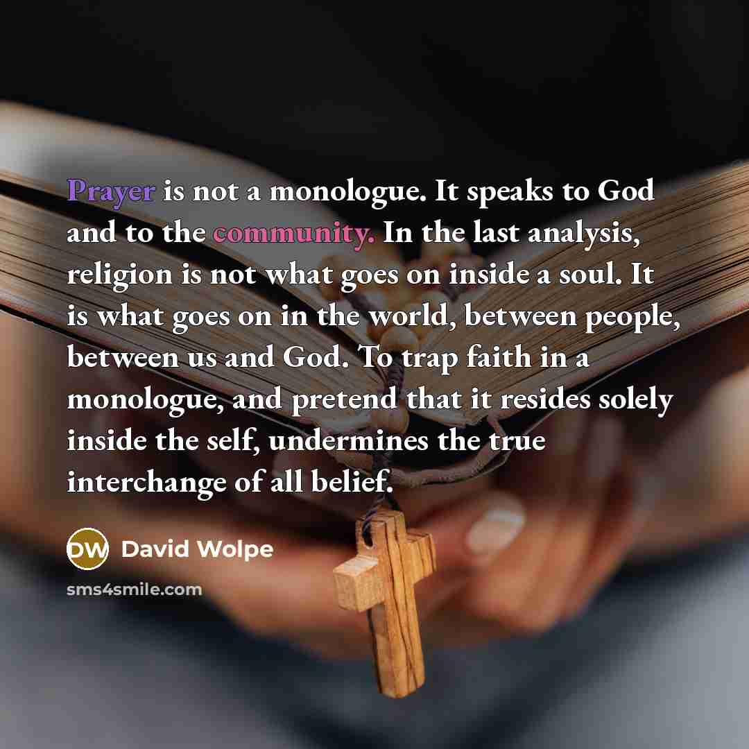 “Prayer is not a monologue. It speaks to God and to the community. In the last analysis, religion is not what goes on inside a soul. It is what goes on in the world, between people, between us and God. To trap faith in a monologue, and pretend that it resides solely inside the self, undermines the…” quote by David Wolpe