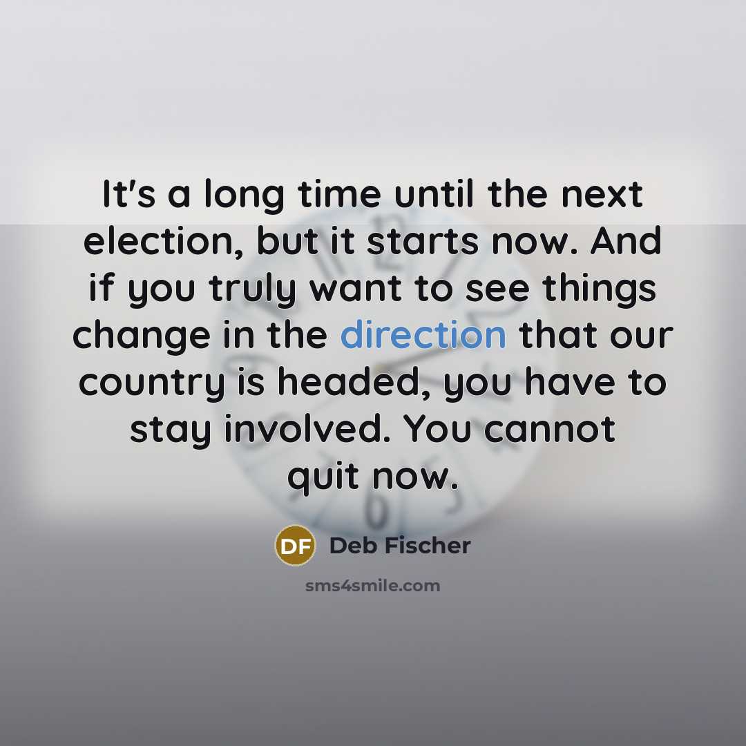 “It's a long time until the next election, but it starts now. And if you truly want to see things change in the direction that our country is headed, you have to stay involved. You cannot quit now.” quote by Deb Fischer