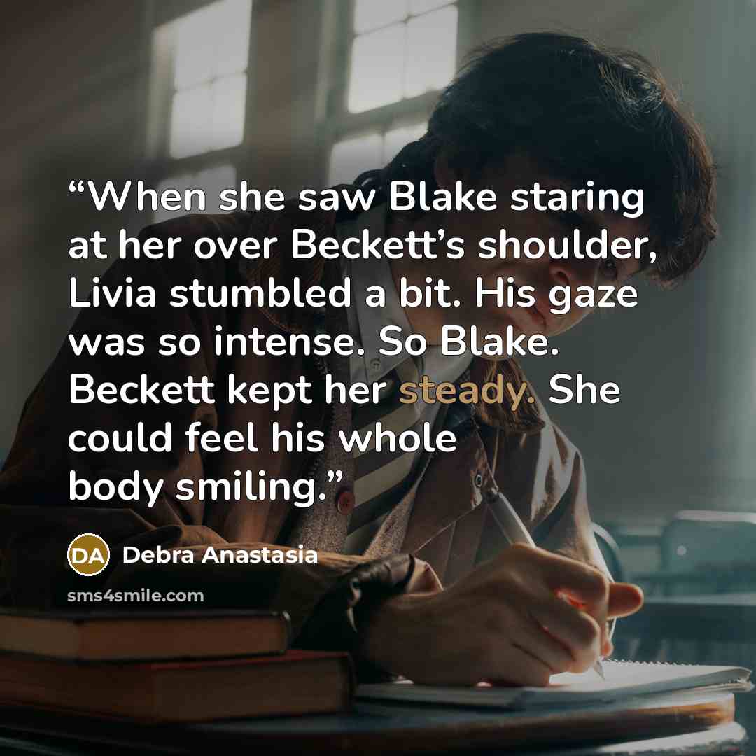 “When she saw Blake staring at her over Beckett’s shoulder, Livia stumbled a bit. His gaze was so intense. So Blake. Beckett kept her steady. She could feel his whole body smiling.” quote by Debra Anastasia