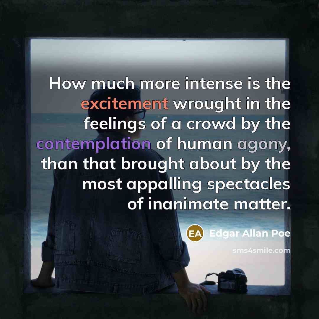 “How much more intense is the excitement wrought in the feelings of a crowd by the contemplation of human agony, than that brought about by the most appalling spectacles of inanimate matter.” quote by Edgar Allan Poe