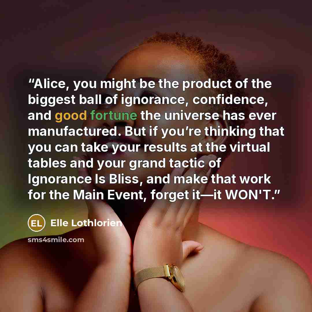 “Alice, you might be the product of the biggest ball of ignorance, confidence, and good fortune the universe has ever manufactured. But if you’re thinking that you can take your results at the virtual tables and your grand tactic of Ignorance Is Bliss, and make that work for the Main Event, forget…” quote by Elle Lothlorien