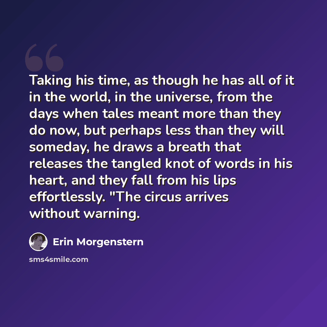 “Taking his time, as though he has all of it in the world, in the universe, from the days when tales meant more than they do now, but perhaps less than they will someday, he draws a breath that releases the tangled knot of words in his heart, and they fall from his lips effortlessly. "The circus…” quote by Erin Morgenstern