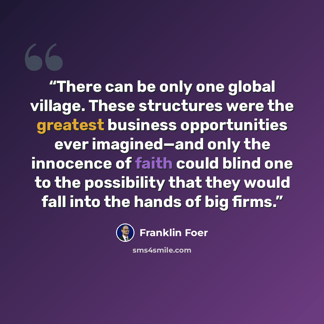 “There can be only one global village. These structures were the greatest business opportunities ever imagined—and only the innocence of faith could blind one to the possibility that they would fall into the hands of big firms.” quote by Franklin Foer