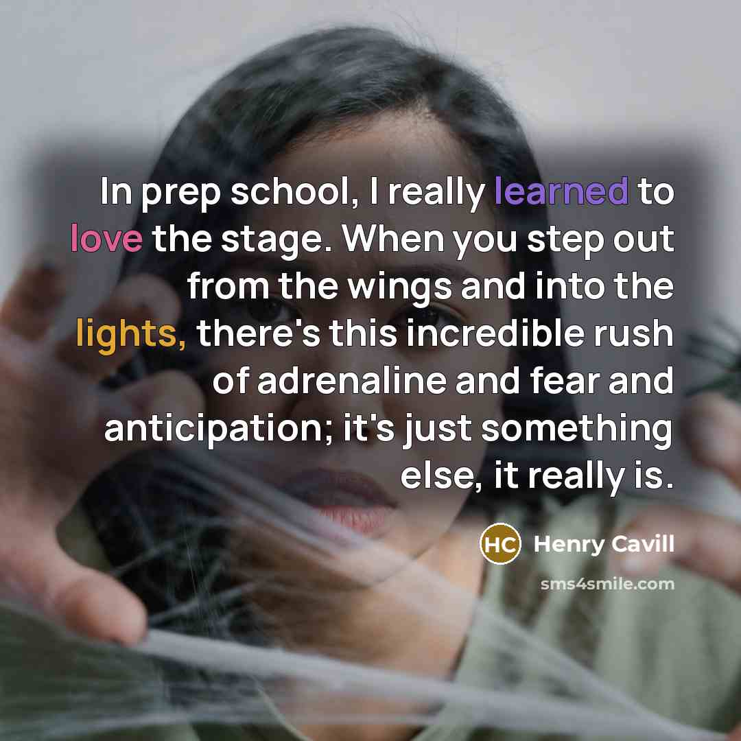 “In prep school, I really learned to love the stage. When you step out from the wings and into the lights, there's this incredible rush of adrenaline and fear and anticipation; it's just something else, it really is.” quote by Henry Cavill