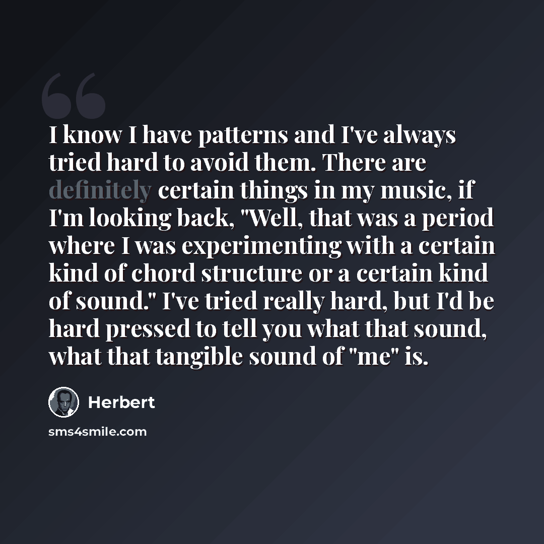 “I know I have patterns and I've always tried hard to avoid them. There are definitely certain things in my music, if I'm looking back, "Well, that was a period where I was experimenting with a certain kind of chord structure or a certain kind of sound." I've tried really hard, but I'd be hard…” quote by Herbert