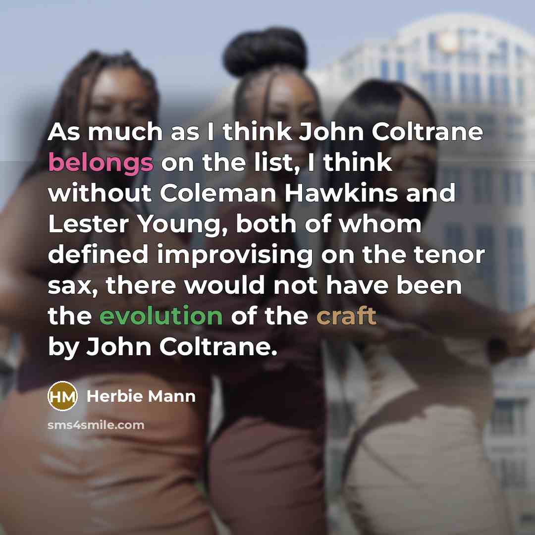 “As much as I think John Coltrane belongs on the list, I think without Coleman Hawkins and Lester Young, both of whom defined improvising on the tenor sax, there would not have been the evolution of the craft by John Coltrane.” quote by Herbie Mann