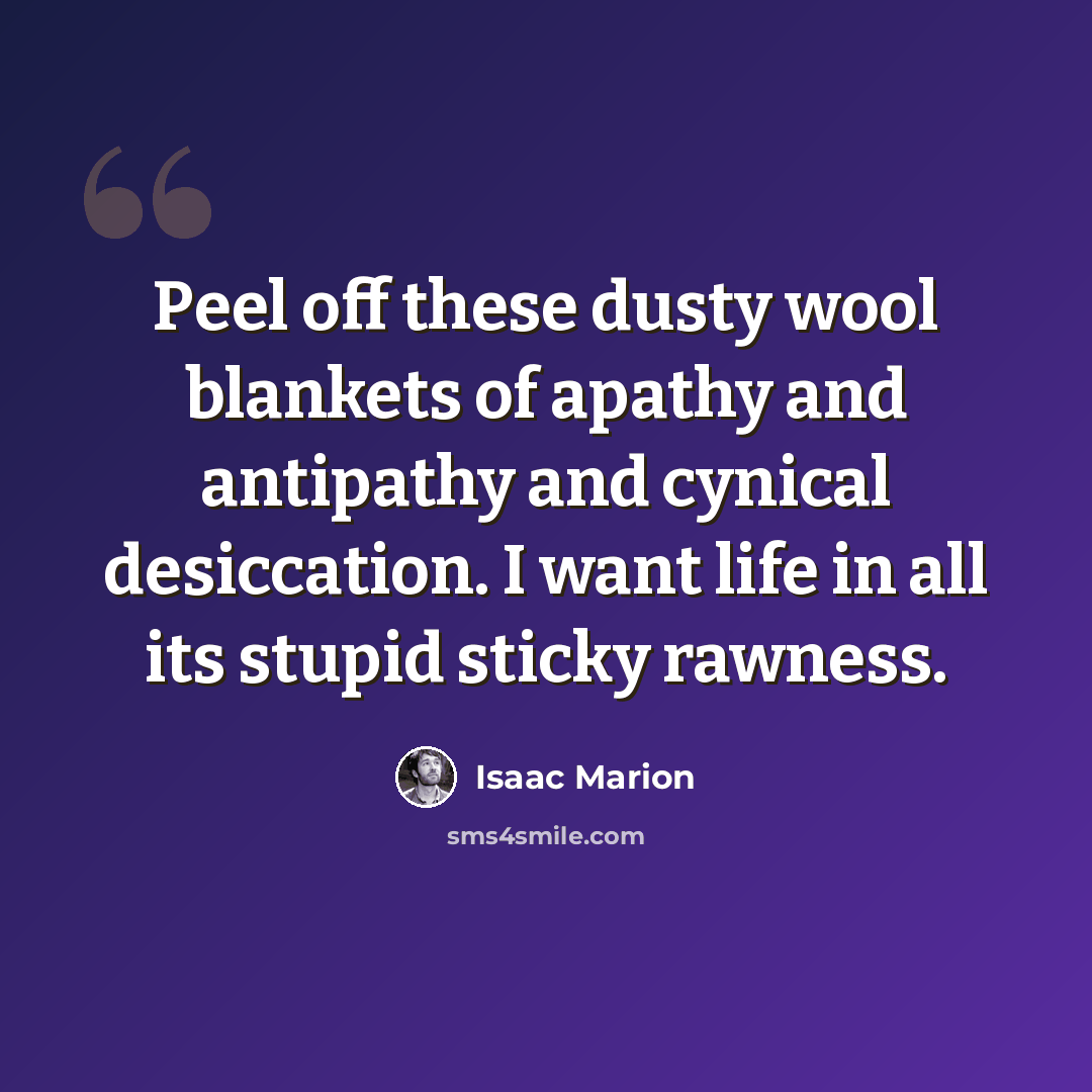 “Peel off these dusty wool blankets of apathy and antipathy and cynical desiccation. I want life in all its stupid sticky rawness.” quote by Isaac Marion