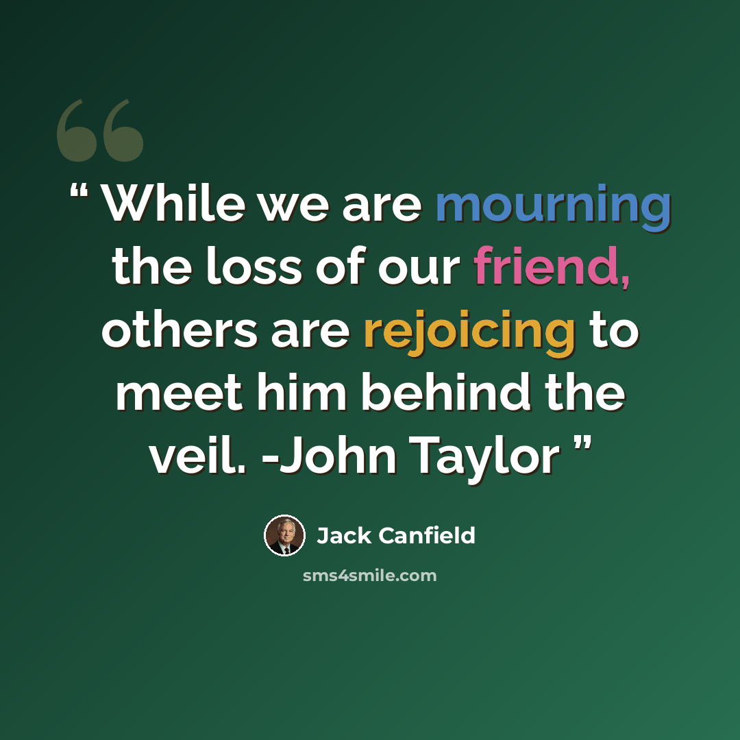 “While we are mourning the loss of our friend, others are rejoicing to meet him behind the veil. -John Taylor” quote by Jack Canfield