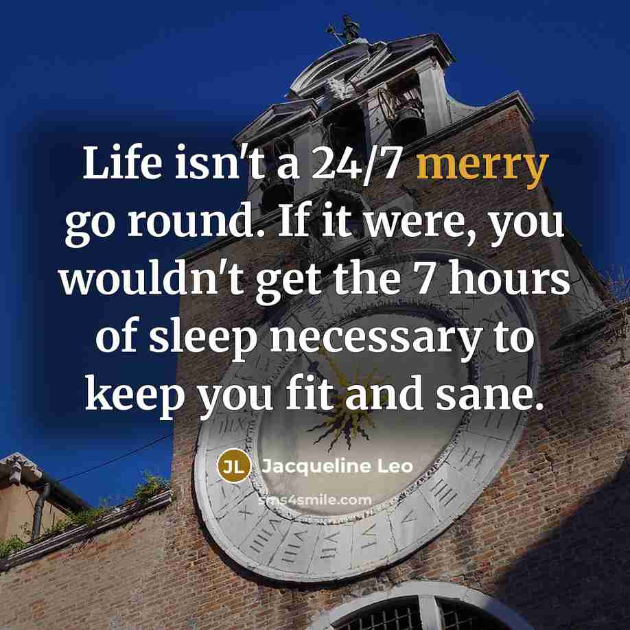 “Life isn't a 24/7 merry go round. If it were, you wouldn't get the 7 hours of sleep necessary to keep you fit and sane.” quote by Jacqueline Leo