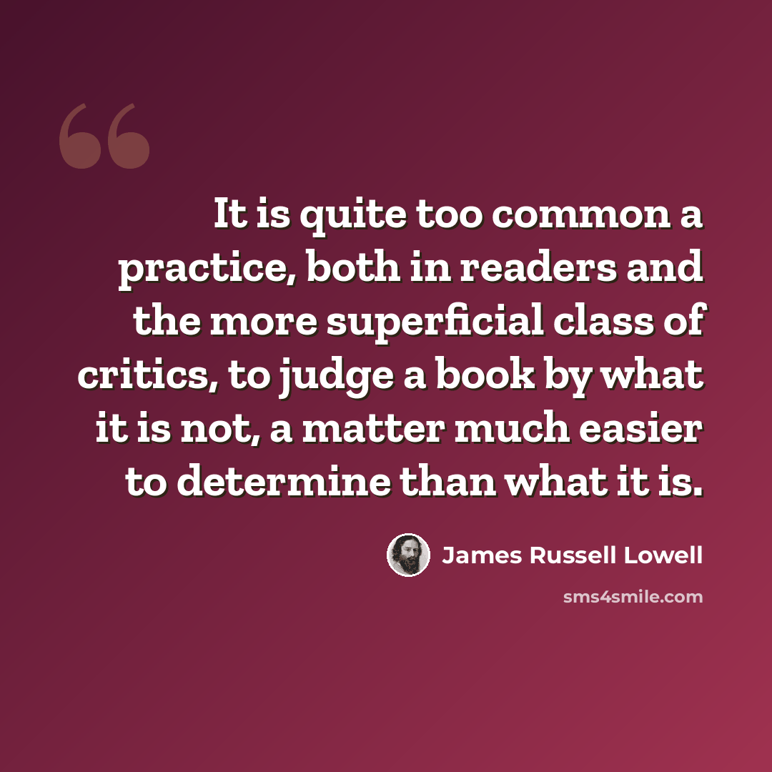 “It is quite too common a practice, both in readers and the more superficial class of critics, to judge a book by what it is not, a matter much easier to determine than what it is.” quote by James Russell Lowell