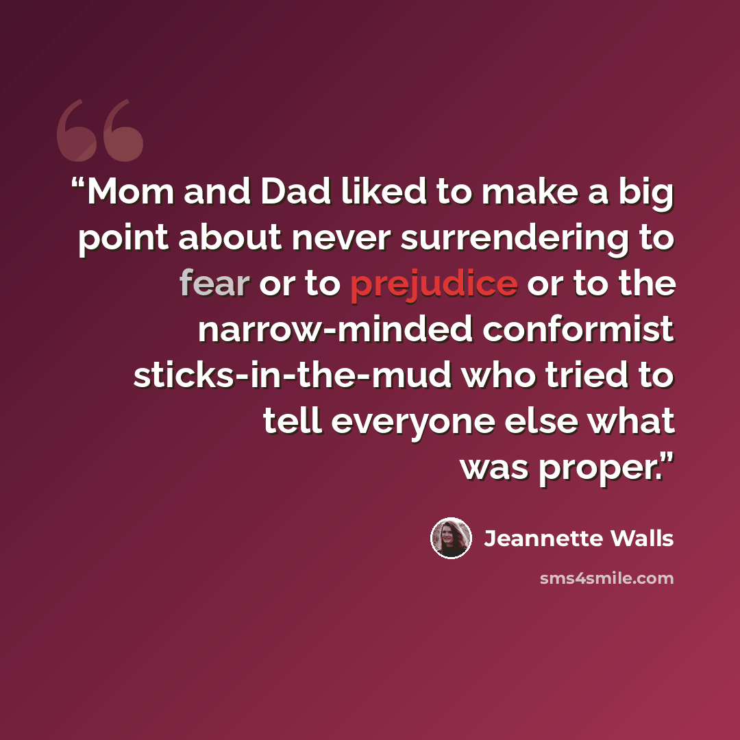 “Mom and Dad liked to make a big point about never surrendering to fear or to prejudice or to the narrow-minded conformist sticks-in-the-mud who tried to tell everyone else what was proper.” quote by Jeannette Walls