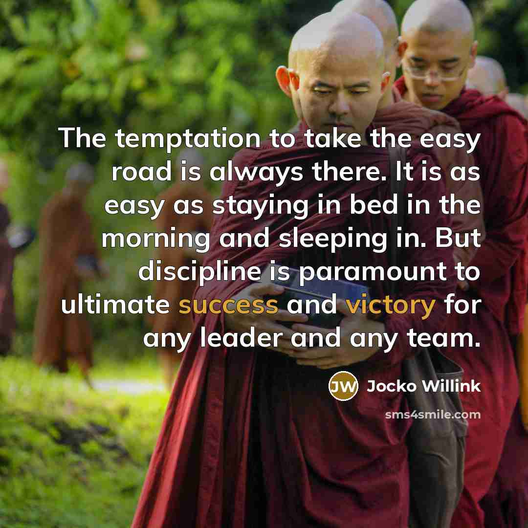 “The temptation to take the easy road is always there. It is as easy as staying in bed in the morning and sleeping in. But discipline is paramount to ultimate success and victory for any leader and any team.” quote by Jocko Willink