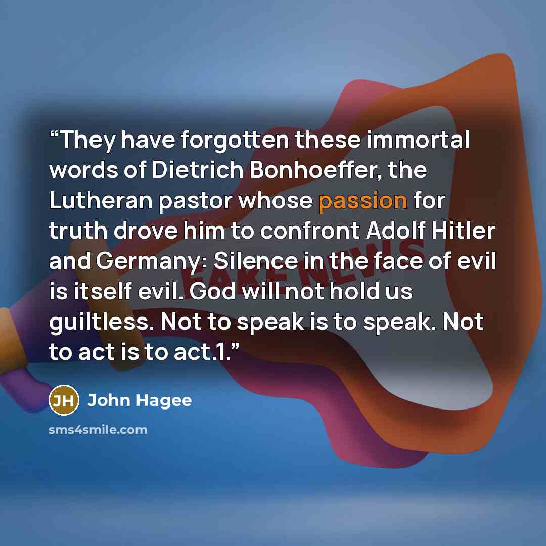 “They have forgotten these immortal words of Dietrich Bonhoeffer, the Lutheran pastor whose passion for truth drove him to confront Adolf Hitler and Germany: Silence in the face of evil is itself evil. God will not hold us guiltless. Not to speak is to speak. Not to act is to act.1.” quote by John Hagee