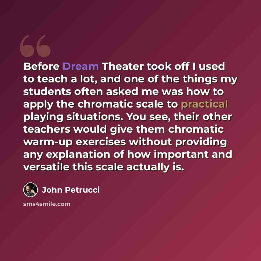 “Before Dream Theater took off I used to teach a lot, and one of the things my students often asked me was how to apply the chromatic scale to practical playing situations. You see, their other teachers would give them chromatic warm-up exercises without providing any explanation of how important…” quote by John Petrucci