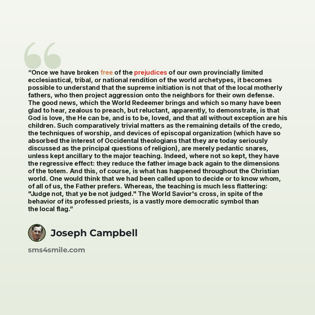 “Once we have broken free of the prejudices of our own provincially limited ecclesiastical, tribal, or national rendition of the world archetypes, it becomes possible to understand that the supreme initiation is not that of the local motherly fathers, who then project aggression onto the neighbors…” quote by Joseph Campbell