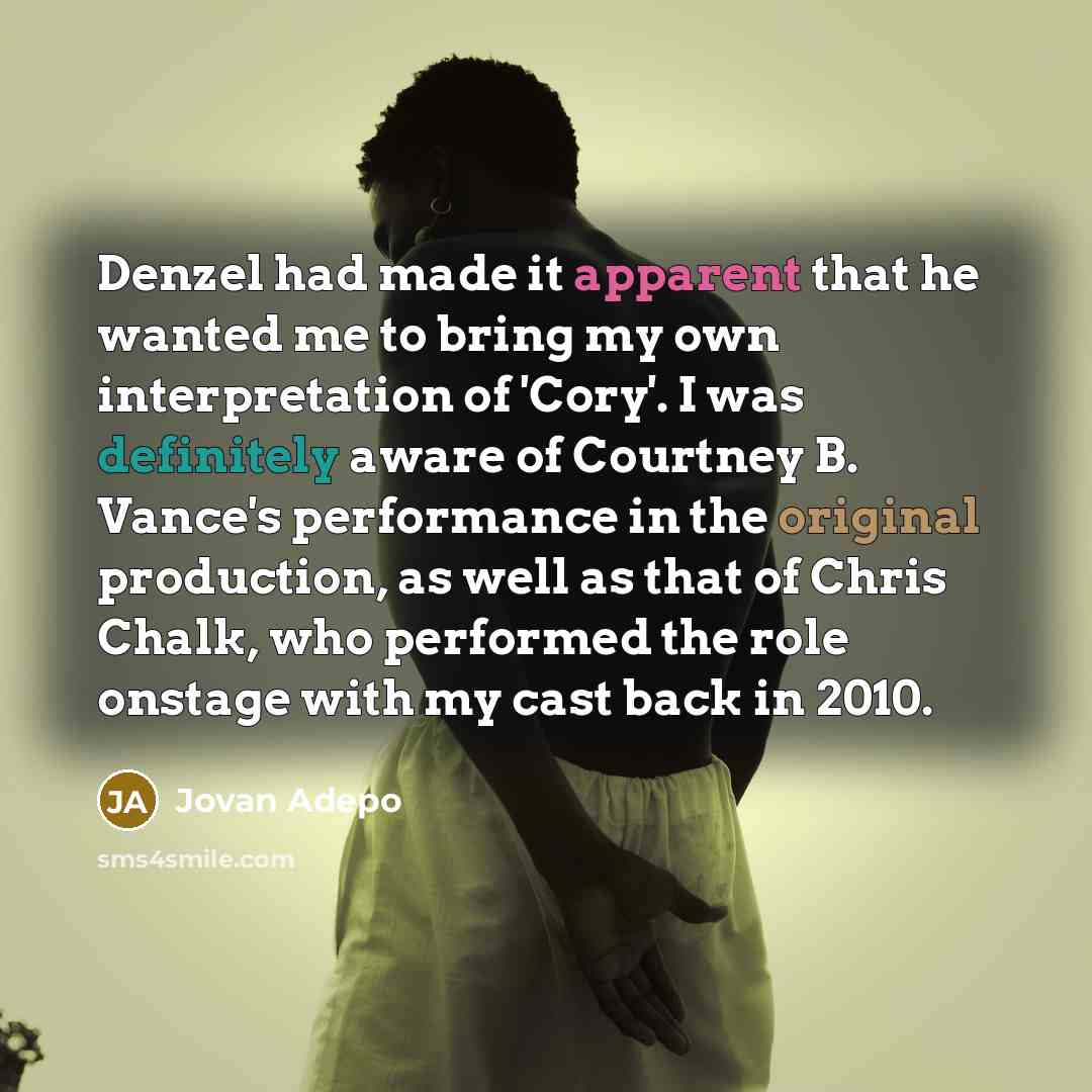 “Denzel had made it apparent that he wanted me to bring my own interpretation of 'Cory'. I was definitely aware of Courtney B. Vance's performance in the original production, as well as that of Chris Chalk, who performed the role onstage with my cast back in 2010.” quote by Jovan Adepo