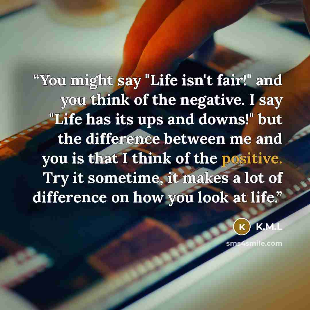 “You might say "Life isn't fair!" and you think of the negative. I say "Life has its ups and downs!" but the difference between me and you is that I think of the positive. Try it sometime, it makes a lot of difference on how you look at life.” quote by K.M.L