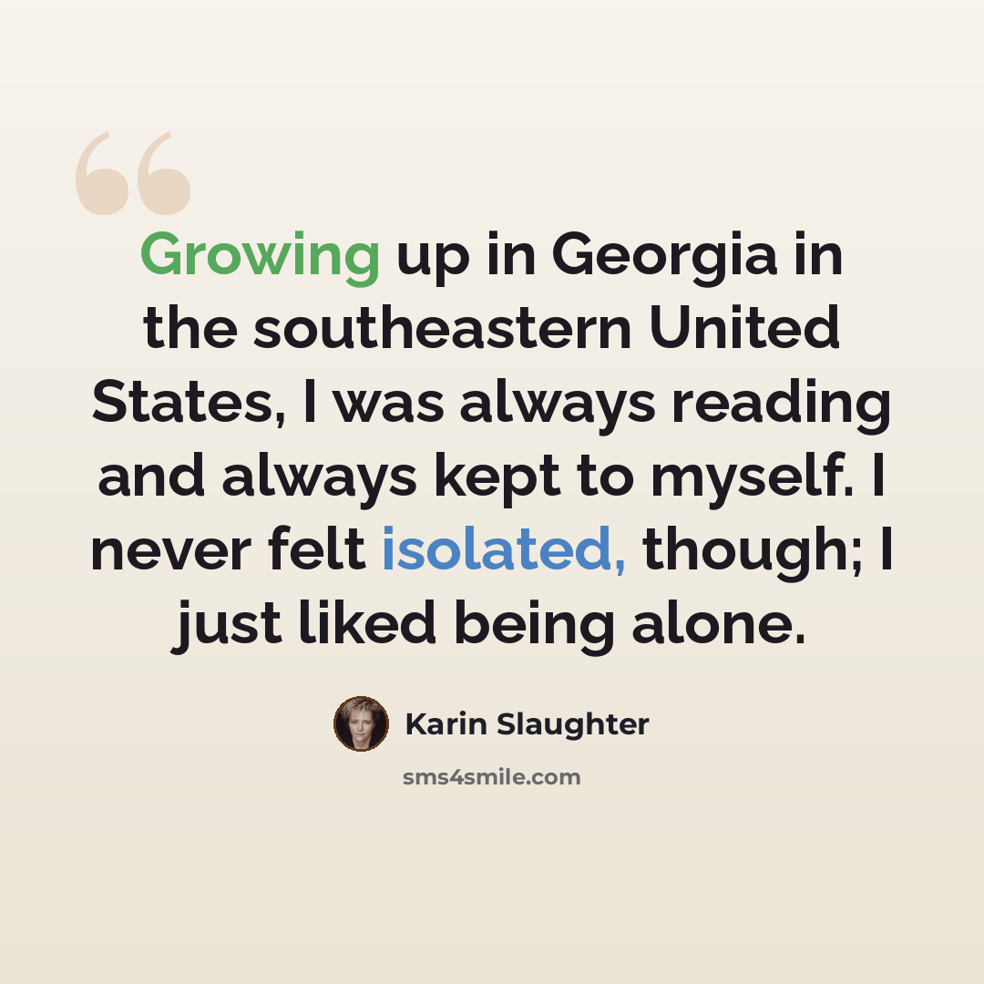 “Growing up in Georgia in the southeastern United States, I was always reading and always kept to myself. I never felt isolated, though; I just liked being alone.” quote by Karin Slaughter