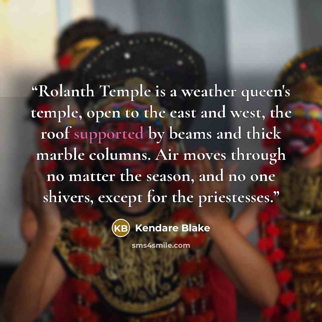 “Rolanth Temple is a weather queen's temple, open to the east and west, the roof supported by beams and thick marble columns. Air moves through no matter the season, and no one shivers, except for the priestesses.” quote by Kendare Blake