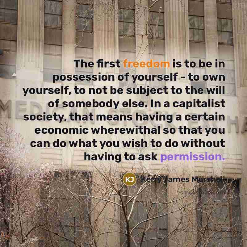 “The first freedom is to be in possession of yourself - to own yourself, to not be subject to the will of somebody else. In a capitalist society, that means having a certain economic wherewithal so that you can do what you wish to do without having to ask permission.” quote by Kerry James Marshall