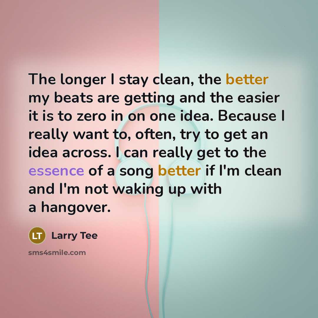 “The longer I stay clean, the better my beats are getting and the easier it is to zero in on one idea. Because I really want to, often, try to get an idea across. I can really get to the essence of a song better if I'm clean and I'm not waking up with a hangover.” quote by Larry Tee