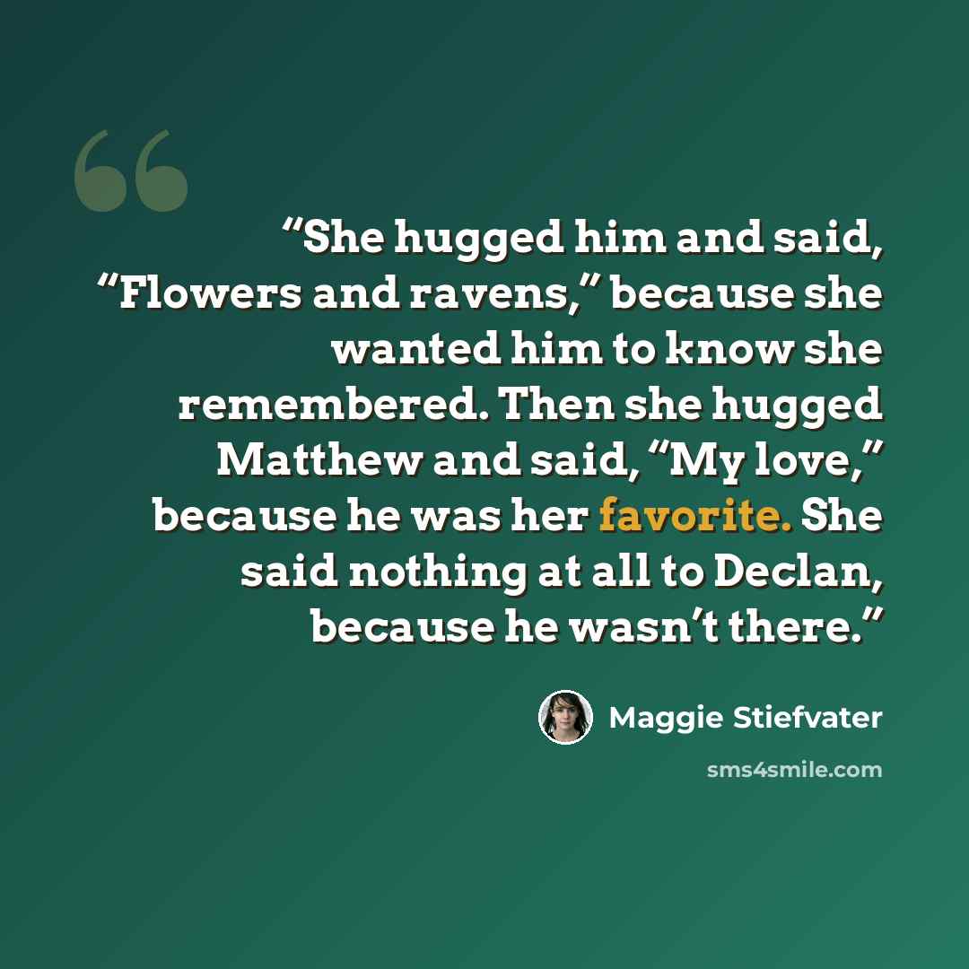 “She hugged him and said, “Flowers and ravens,” because she wanted him to know she remembered. Then she hugged Matthew and said, “My love,” because he was her favorite. She said nothing at all to Declan, because he wasn’t there.” quote by Maggie Stiefvater