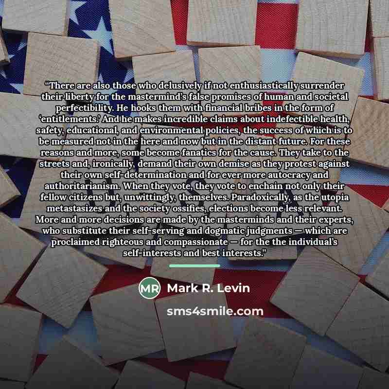 “There are also those who delusively if not enthusiastically surrender their liberty for the mastermind’s false promises of human and societal perfectibility. He hooks them with financial bribes in the form of ‘entitlements.’ And he makes incredible claims about indefectible health, safety…” quote by Mark R. Levin