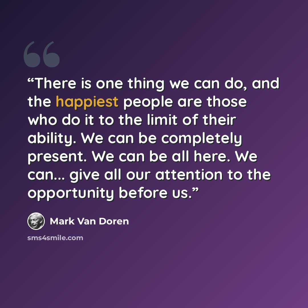 “There is one thing we can do, and the happiest people are those who do it to the limit of their ability. We can be completely present. We can be all here. We can... give all our attention to the opportunity before us.” quote by Mark Van Doren