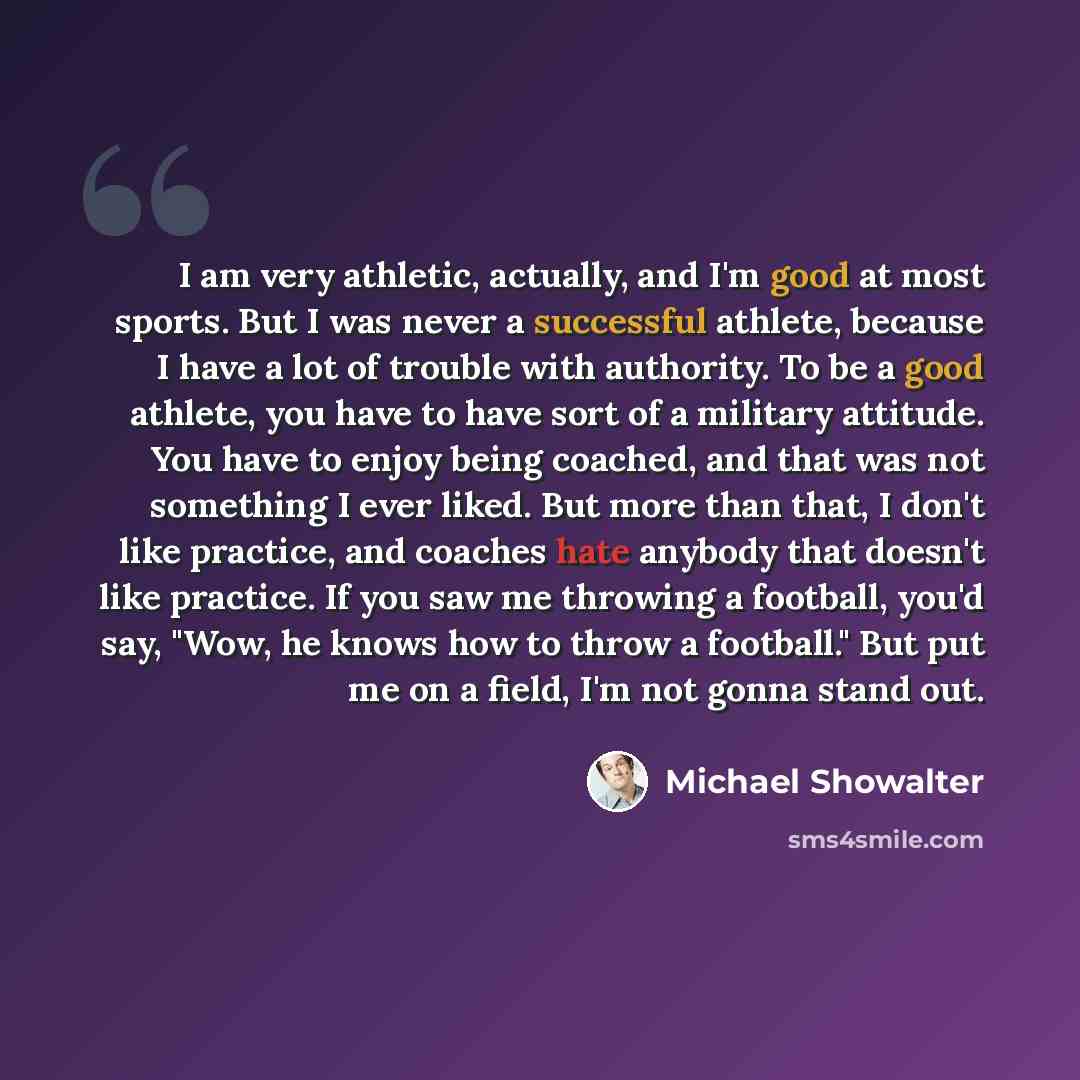 “I am very athletic, actually, and I'm good at most sports. But I was never a successful athlete, because I have a lot of trouble with authority. To be a good athlete, you have to have sort of a military attitude. You have to enjoy being coached, and that was not something I ever liked. But more…” quote by Michael Showalter