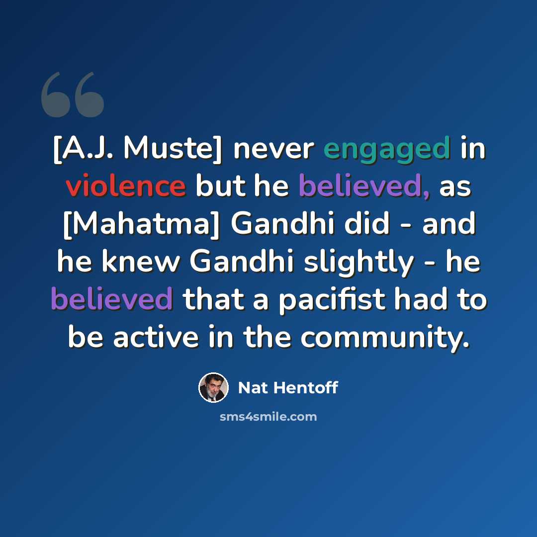 “[A.J. Muste] never engaged in violence but he believed, as [Mahatma] Gandhi did - and he knew Gandhi slightly - he believed that a pacifist had to be active in the community.” quote by Nat Hentoff
