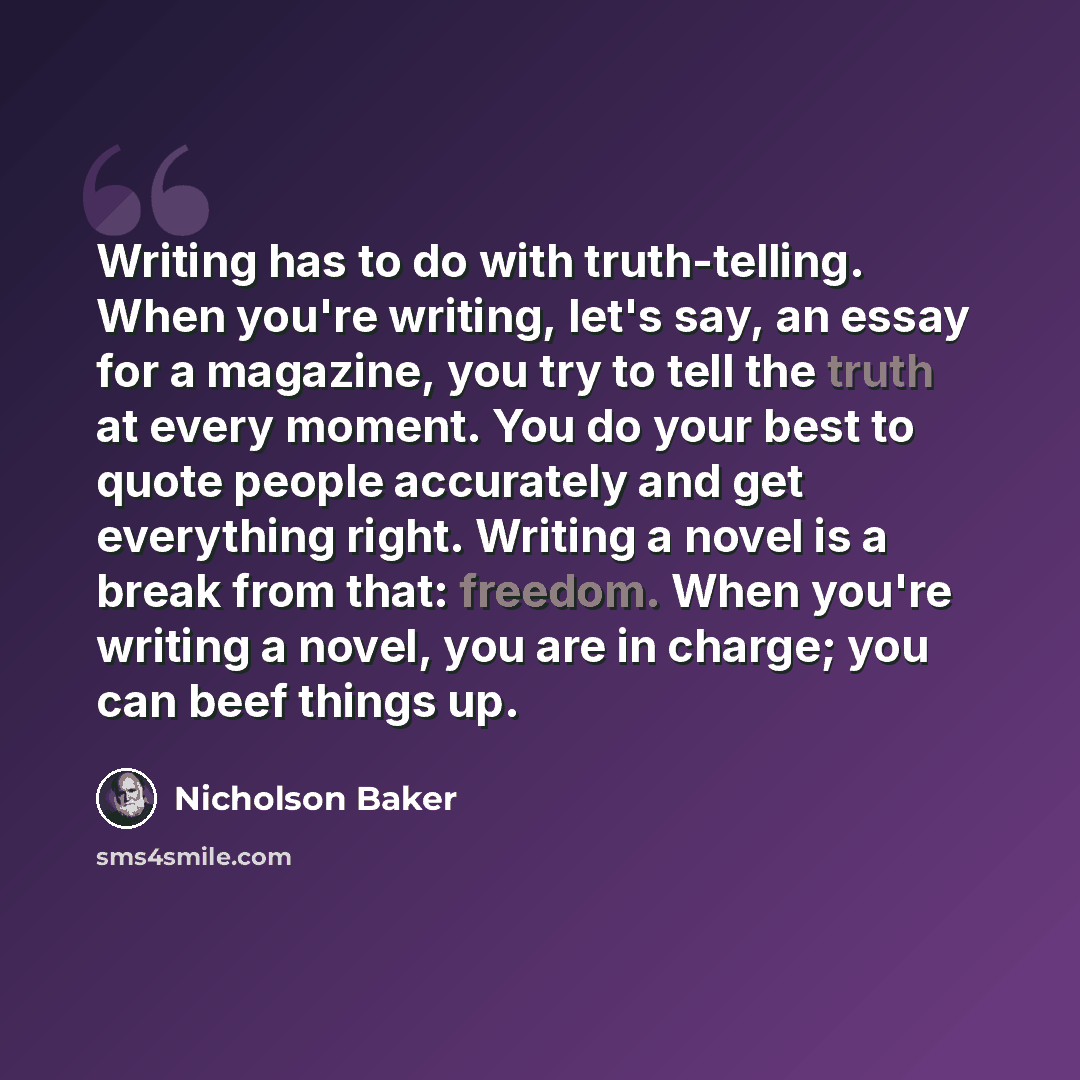 “Writing has to do with truth-telling. When you're writing, let's say, an essay for a magazine, you try to tell the truth at every moment. You do your best to quote people accurately and get everything right. Writing a novel is a break from that: freedom. When you're writing a novel, you are in…” quote by Nicholson Baker