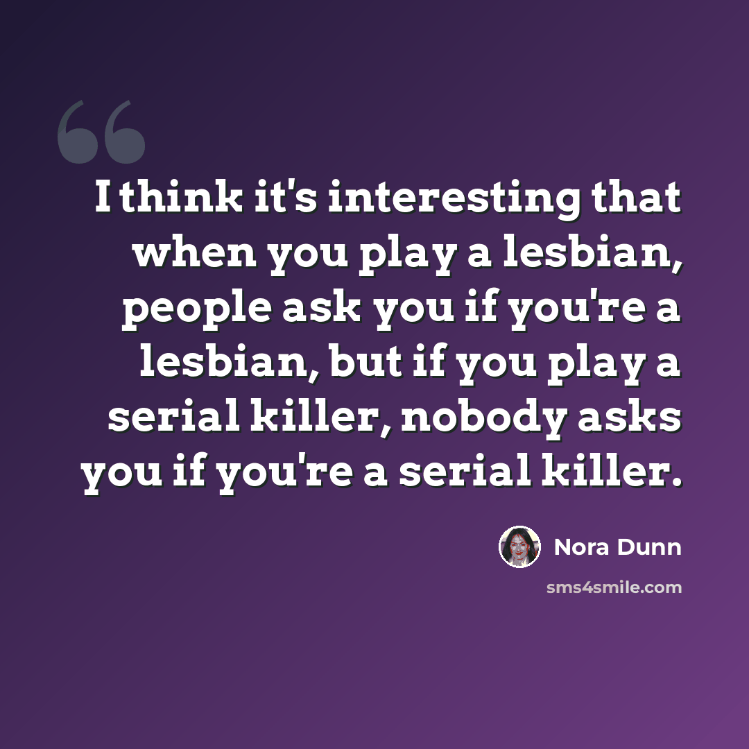 “I think it's interesting that when you play a lesbian, people ask you if you're a lesbian, but if you play a serial killer, nobody asks you if you're a serial killer.” quote by Nora Dunn