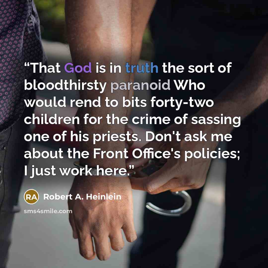 “That God is in truth the sort of bloodthirsty paranoid Who would rend to bits forty-two children for the crime of sassing one of his priests. Don't ask me about the Front Office's policies; I just work here.” quote by Robert A. Heinlein