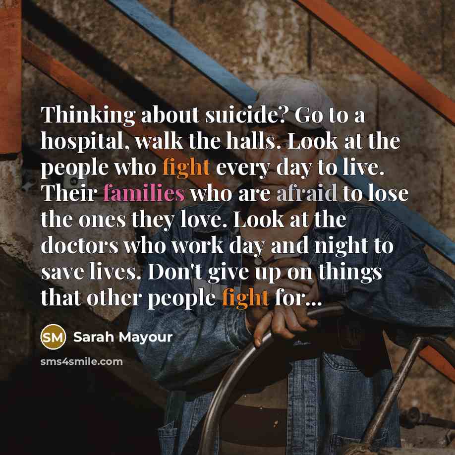 “Thinking about suicide? Go to a hospital, walk the halls. Look at the people who fight every day to live. Their families who are afraid to lose the ones they love. Look at the doctors who work day and night to save lives. Don't give up on things that other people fight for...” quote by Sarah Mayour