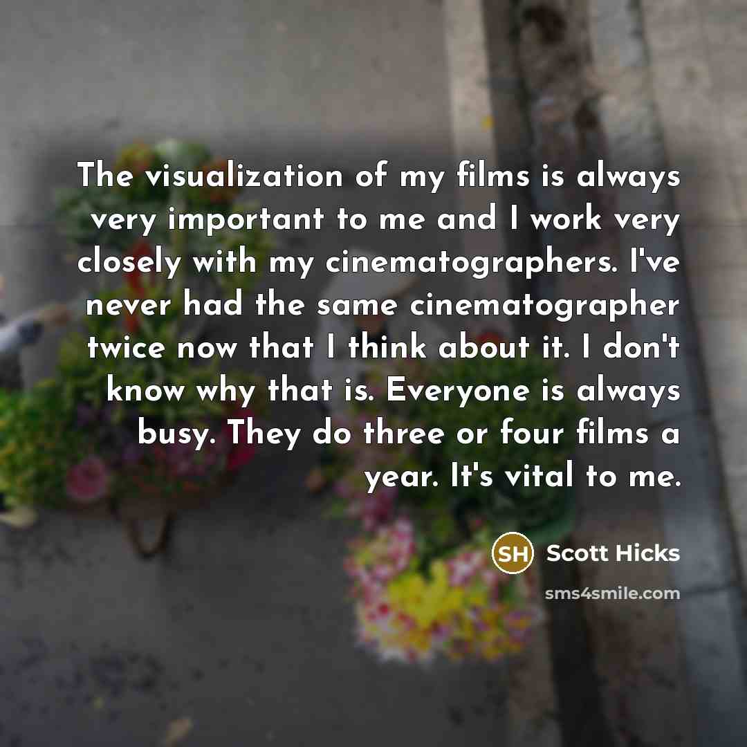 “The visualization of my films is always very important to me and I work very closely with my cinematographers. I've never had the same cinematographer twice now that I think about it. I don't know why that is. Everyone is always busy. They do three or four films a year. It's vital to me.” quote by Scott Hicks