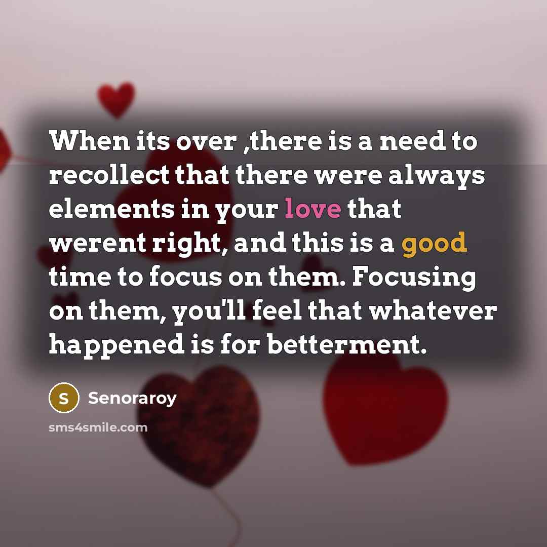 “When its over ,there is a need to recollect that there were always elements in your love that werent right, and this is a good time to focus on them. Focusing on them, you'll feel that whatever happened is for betterment.” quote by Senoraroy
