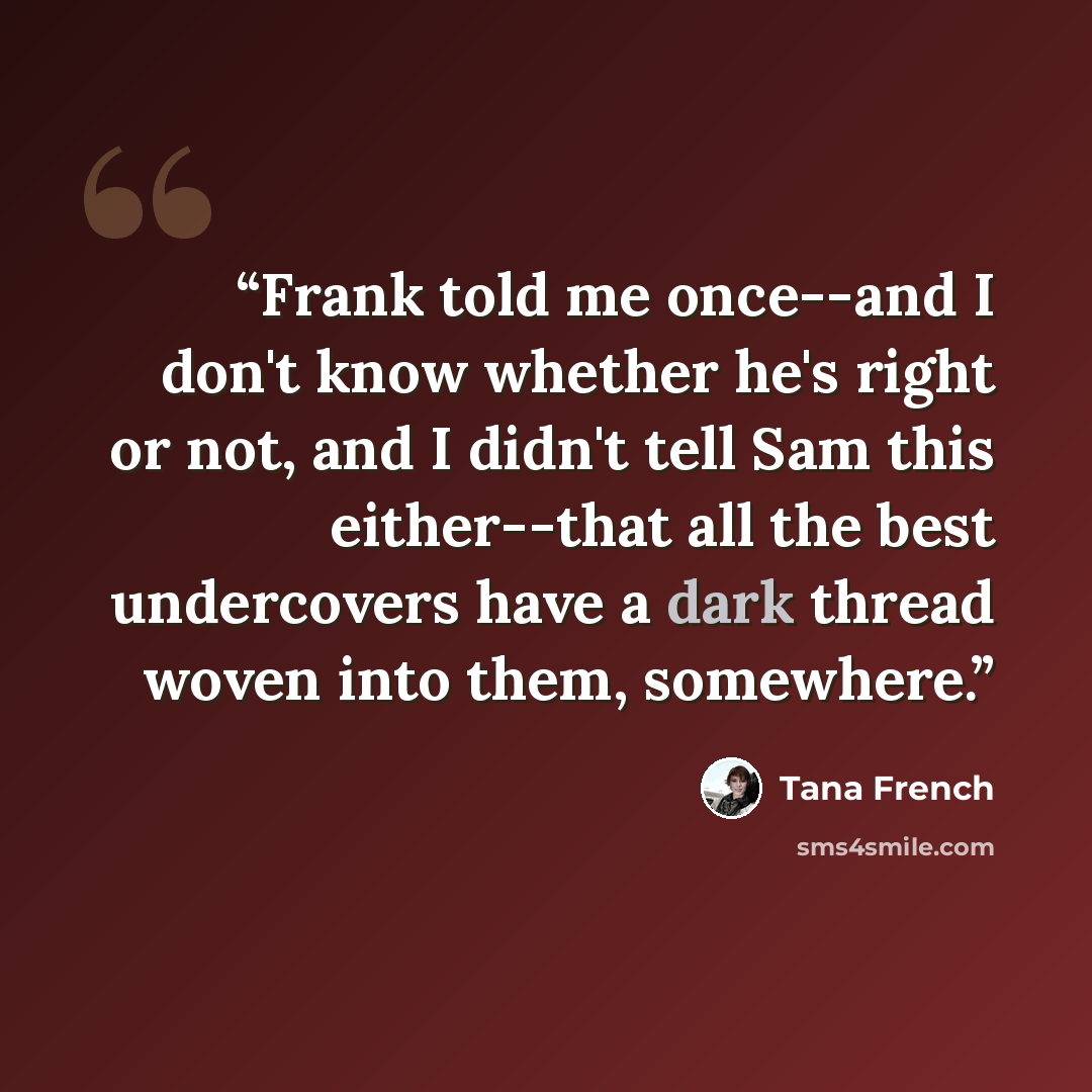 “Frank told me once--and I don't know whether he's right or not, and I didn't tell Sam this either--that all the best undercovers have a dark thread woven into them, somewhere.” quote by Tana French