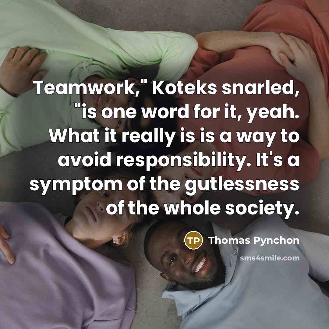 “Teamwork," Koteks snarled, "is one word for it, yeah. What it really is is a way to avoid responsibility. It's a symptom of the gutlessness of the whole society.” quote by Thomas Pynchon