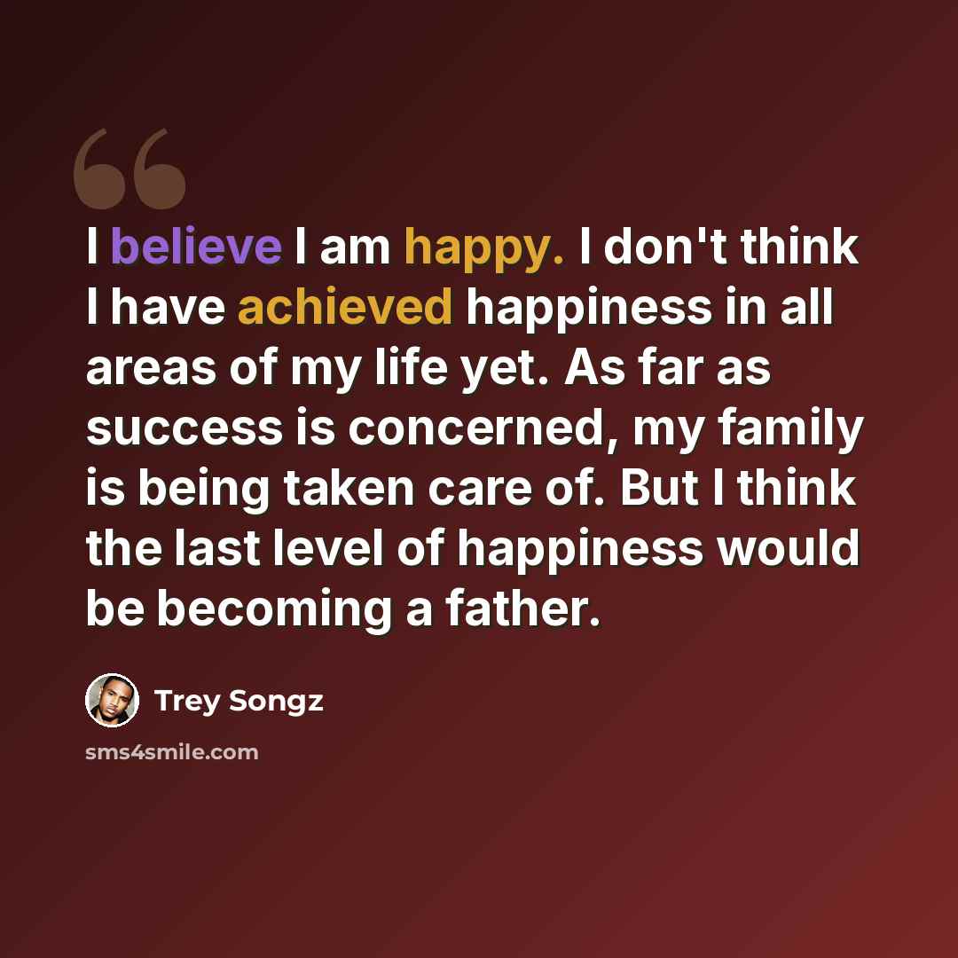 “I believe I am happy. I don't think I have achieved happiness in all areas of my life yet. As far as success is concerned, my family is being taken care of. But I think the last level of happiness would be becoming a father.” quote by Trey Songz
