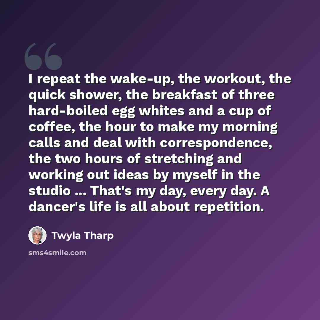 “I repeat the wake-up, the workout, the quick shower, the breakfast of three hard-boiled egg whites and a cup of coffee, the hour to make my morning calls and deal with correspondence, the two hours of stretching and working out ideas by myself in the studio ... That's my day, every day. A dancer's…” quote by Twyla Tharp