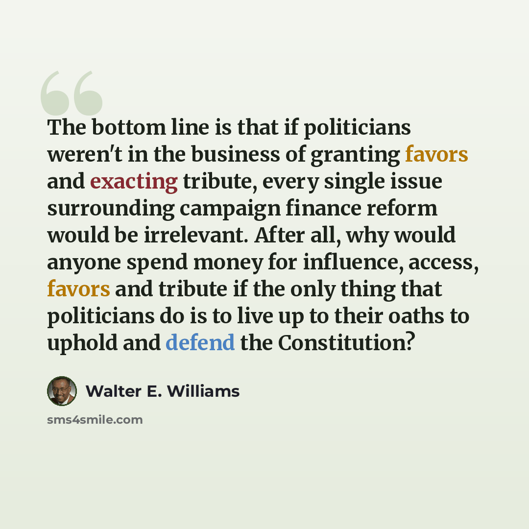 “The bottom line is that if politicians weren't in the business of granting favors and exacting tribute, every single issue surrounding campaign finance reform would be irrelevant. After all, why would anyone spend money for influence, access, favors and tribute if the only thing that politicians…” quote by Walter E. Williams