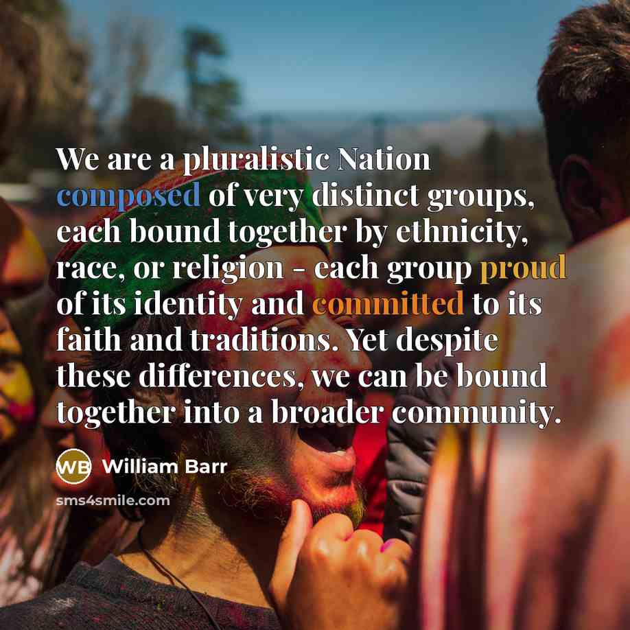 “We are a pluralistic Nation composed of very distinct groups, each bound together by ethnicity, race, or religion - each group proud of its identity and committed to its faith and traditions. Yet despite these differences, we can be bound together into a broader community.” quote by William Barr