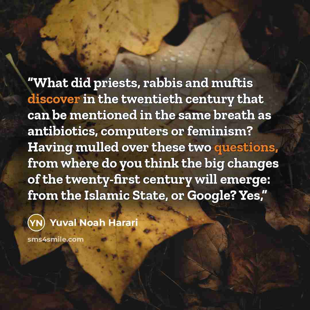 “What did priests, rabbis and muftis discover in the twentieth century that can be mentioned in the same breath as antibiotics, computers or feminism? Having mulled over these two questions, from where do you think the big changes of the twenty-first century will emerge: from the Islamic State, or…” quote by Yuval Noah Harari