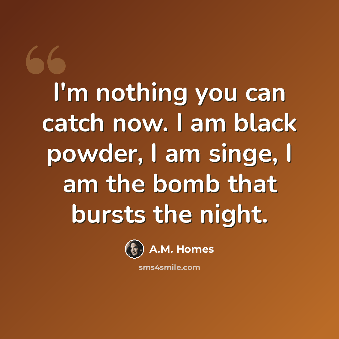 “I'm nothing you can catch now. I am black powder, I am singe, I am the bomb that bursts the night.” quote by A.M. Homes