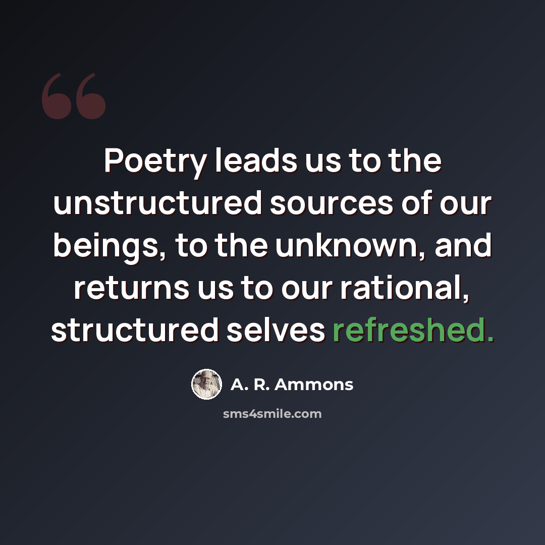 “Poetry leads us to the unstructured sources of our beings, to the unknown, and returns us to our rational, structured selves refreshed.” quote by A. R. Ammons
